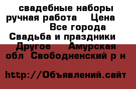 свадебные наборы(ручная работа) › Цена ­ 1 200 - Все города Свадьба и праздники » Другое   . Амурская обл.,Свободненский р-н